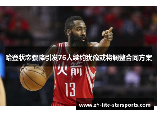 哈登状态骤降引发76人续约犹豫或将调整合同方案